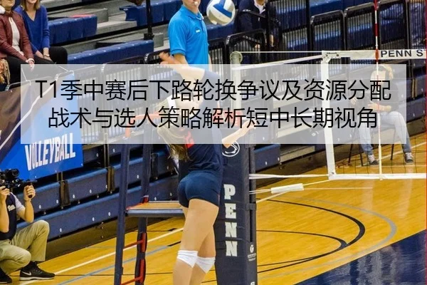 T1季中赛后下路轮换争议及资源分配战术与选人策略解析短中长期视角
